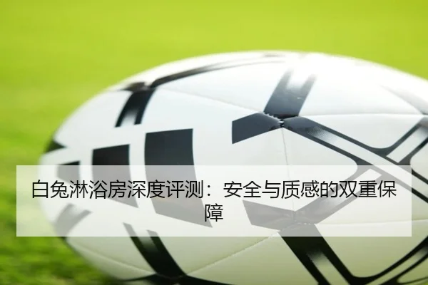 白兔淋浴房深度评测：安全与质感的双重保障